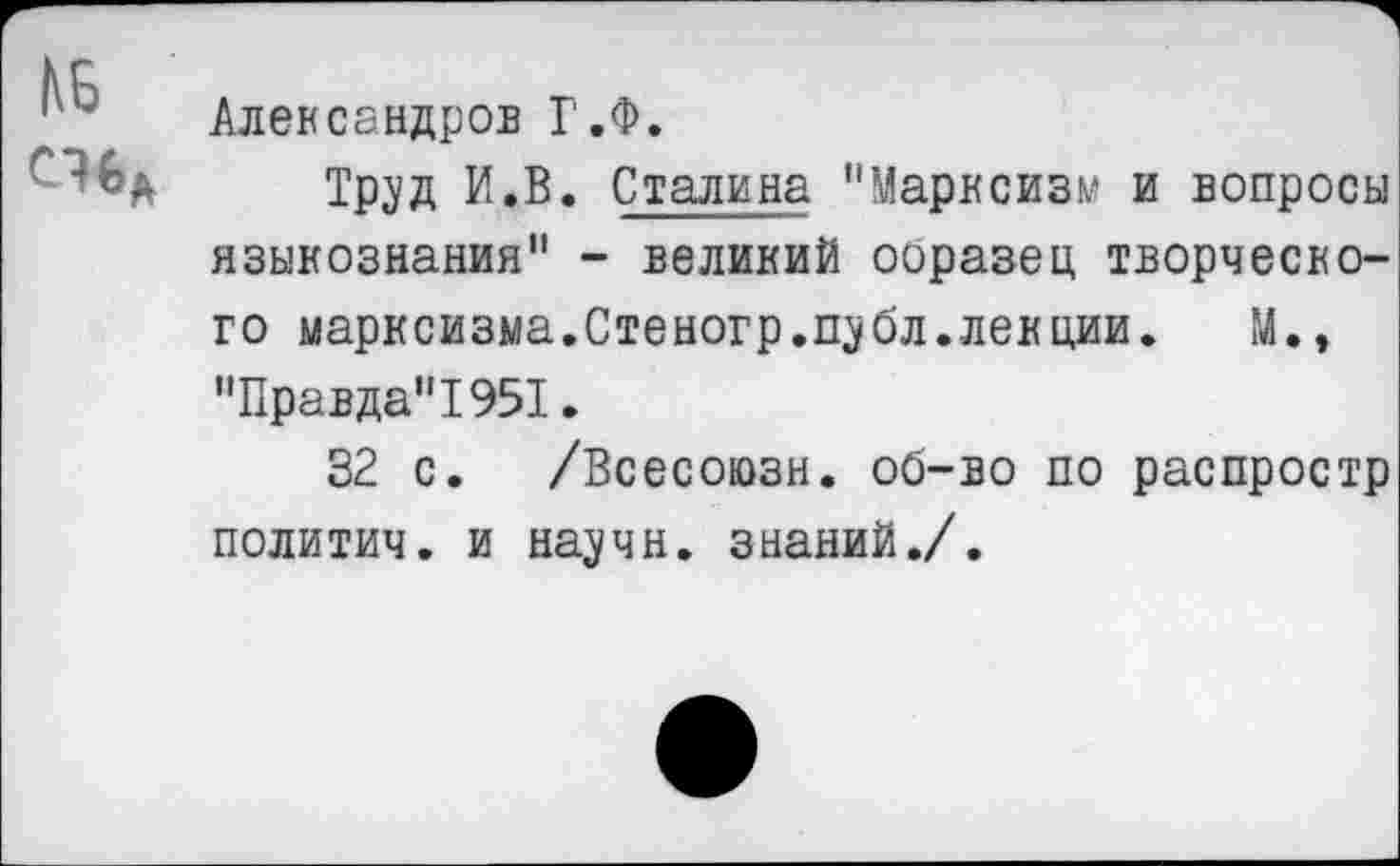 ﻿1 Александров Г.Ф.
Тр^д и.В. Сталина "Марксизм и вопросы языкознания" - великий ооразец творческого марксизма.Стеногр.щбл. лекции.	М.,
"Правда"!951.
32 с. /Всесоюзн. об-во по распростр политич. и научн. знаний./.